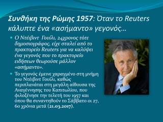 Συνθήκη της Ρώμης 1957: Όταν το Reuters
κάλυπτε ένα «ασήμαντο» γεγονός…
 Ο Ντέιβιντ Γουίλι, 24χρονος τότε
δημοσιογράφος, είχε σταλεί από το
πρακτορείο Reuters για να καλύψει
ένα γεγονός που το πρακτορείο
ειδήσεων θεωρούσε μάλλον
«ασήμαντο».
 Το γεγονός έμεινε χαραγμένο στη μνήμη
του Ντέιβιντ Γουίλι, καθώς
περιπλανάται στη μεγάλη αίθουσα της
Αναγέννησης του Καπιτωλίου, που
φιλοξένησε την τελετή του 1957 και
όπου θα συναντηθούν το Σάββατο οι 27,
60 χρόνια μετά (21.03.2017).
 