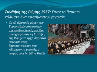 Συνθήκη της Ρώμης 1957: Όταν το Reuters
κάλυπτε ένα «ασήμαντο» γεγονός
 Οι έξι ιδρυτικές χώρες των
Ευρωπαϊκών Κοινοτήτων
υπέγραψαν λευκές σελίδες
μονογράφοντας τη Συνθήκη
της Ρώμης το 1957, διηγείται
ένας από τους
δημοσιογράφους που
κάλυπταν το γεγονός, ο
νεαρός τότε Ντέιβιντ Γουίλι
…
 