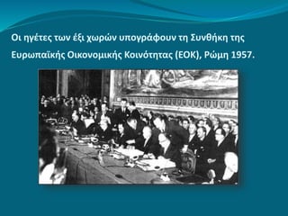 Οι ηγέτες των έξι χωρών υπογράφουν τη Συνθήκη της
Ευρωπαϊκής Οικονομικής Κοινότητας (ΕΟΚ), Ρώμη 1957.
 
