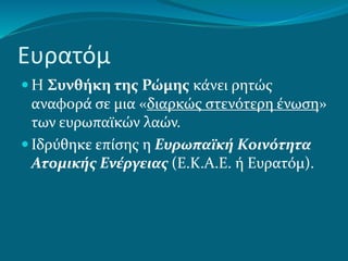 Ευρατόμ
 Η Συνθήκη της Ρώμης κάνει ρητώς
αναφορά σε μια «διαρκώς στενότερη ένωση»
των ευρωπαϊκών λαών.
 Ιδρύθηκε επίσης η Ευρωπαϊκή Κοινότητα
Ατομικής Ενέργειας (Ε.Κ.Α.Ε. ή Ευρατόμ).
 