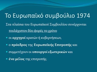Το Ευρωπαϊκό συμβούλιο 1974
Στα πλαίσια του Ευρωπαϊκού Συμβουλίου συνέρχονται
τουλάχιστον δύο φορές το χρόνο
 οι αρχηγοί κρατών ή κυβερνήσεων,
 ο πρόεδρος της Ευρωπαϊκής Επιτροπής και
 συμμετέχουν οι υπουργοί εξωτερικών και
 ένα μέλος της επιτροπής.
 