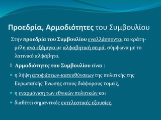 Προεδρία, Αρμοδιότητες του Συμβουλίου
Στην προεδρία του Συμβουλίου εναλλάσσονται τα κράτη-
μέλη ανά εξάμηνο με αλφαβητική σειρά, σύμφωνα με το
λατινικό αλφάβητο.
 Αρμοδιότητες του Συμβουλίου είναι :
 η λήψη αποφάσεων-κατευθύνσεων της πολιτικής της
Ευρωπαϊκής Ένωσης στους διάφορους τομείς,
 η εναρμόνιση των εθνικών πολιτικών και
 διαθέτει σημαντικές εκτελεστικές εξουσίες.
 