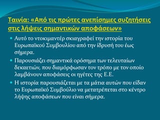 Ταινία: «Από τις πρώτες ανεπίσημες συζητήσεις
στις λήψεις σημαντικών αποφάσεων»
 Αυτό το ντοκιμαντέρ σκιαγραφεί την ιστορία του
Ευρωπαϊκού Συμβουλίου από την ίδρυσή του έως
σήμερα.
 Παρουσιάζει σημαντικά ορόσημα των τελευταίων
δεκαετιών, που διαμόρφωσαν τον τρόπο με τον οποίο
λαμβάνουν αποφάσεις οι ηγέτες της Ε.Ε.
 Η ιστορία παρουσιάζεται με τα μάτια αυτών που είδαν
το Ευρωπαϊκό Συμβούλιο να μετατρέπεται στο κέντρο
λήψης αποφάσεων που είναι σήμερα.
 