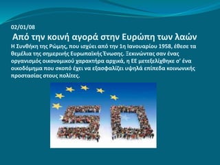 02/01/08
Από την κοινή αγορά στην Ευρώπη των λαών
Η Συνθήκη της Ρώμης, που ισχύει από την 1η Ιανουαρίου 1958, έθεσε τα
θεμέλια της σημερινής Ευρωπαϊκής Ένωσης. Ξεκινώντας σαν ένας
οργανισμός οικονομικού χαρακτήρα αρχικά, η ΕΕ μετεξελίχθηκε σ' ένα
οικοδόμημα που σκοπό έχει να εξασφαλίζει υψηλά επίπεδα κοινωνικής
προστασίας στους πολίτες.
 