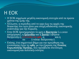Η ΕΟΚ
 Η ΕΟΚ σημείωσε μεγάλη οικονομική επιτυχία από τα πρώτα
χρόνια της ζωής της.
 Άλλωστε, η περίοδος από το 1950 έως τις αρχές της
δεκαετίας του 1970 ήταν μια εποχή αδιάκοπης οικονομικής
ανάπτυξης για την Ευρώπη.
 Στην ΕΟΚ προσχώρησαν το 1973 η Βρετανία (1.2.2020
αποχώρησε), η Ιρλανδία και η Δανία («βόρεια
διεύρυνση»), η Ελλάδα το 1981, η Ισπανία και η
Πορτογαλία το 1986 («νότια διεύρυνση»).
 Επίσης, ένα σημαντικό βήμα για την προώθηση της
ενοποίησης έγινε το 1985, με την έγκριση της Ενιαίας
Ευρωπαϊκής Πράξης, που προέβλεπε στενότερη
οικονομική και πολιτική ενότητα.
 