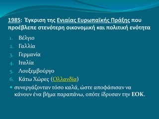 1985: Έγκριση της Ενιαίας Ευρωπαϊκής Πράξης που
προέβλεπε στενότερη οικονομική και πολιτική ενότητα
1. Βέλγιο
2. Γαλλία
3. Γερμανία
4. Ιταλία
5. Λουξεμβούργο
6. Κάτω Χώρες (Ολλανδία)
 συνεργάζονταν τόσο καλά, ώστε αποφάσισαν να
κάνουν ένα βήμα παραπάνω, οπότε ίδρυσαν την ΕΟΚ.
 