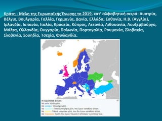 Κράτη - Μέλη της Ευρωπαϊκής Ένωσης το 2019, κατ’ αλφαβητική σειρά: Αυστρία,
Βέλγιο, Βουλγαρία, Γαλλία, Γερμανία, Δανία, Ελλάδα, Εσθονία, Η.Β. (Αγγλία),
Ιρλανδία, Ισπανία, Ιταλία, Κροατία, Κύπρος, Λετονία, Λιθουανία, Λουξεμβούργο,
Μάλτα, Ολλανδία, Ουγγαρία, Πολωνία, Πορτογαλία, Ρουμανία, Σλοβακία,
Σλοβενία, Σουηδία, Τσεχία, Φινλανδία.
 