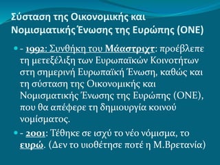 Σύσταση της Οικονομικής και
Νομισματικής Ένωσης της Ευρώπης (ΟΝΕ)
 - 1992: Συνθήκη του Μάαστριχτ: προέβλεπε
τη μετεξέλιξη των Ευρωπαϊκών Κοινοτήτων
στη σημερινή Ευρωπαϊκή Ένωση, καθώς και
τη σύσταση της Οικονομικής και
Νομισματικής Ένωσης της Ευρώπης (ΟΝΕ),
που θα απέφερε τη δημιουργία κοινού
νομίσματος.
 - 2001: Τέθηκε σε ισχύ το νέο νόμισμα, το
ευρώ. (Δεν το υιοθέτησε ποτέ η Μ.Βρετανία)
 