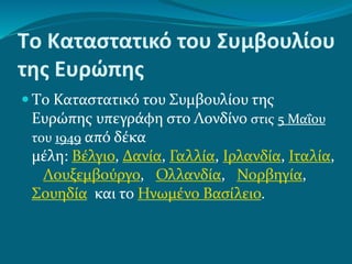 Tο Καταστατικό του Συμβουλίου
της Ευρώπης
 Tο Καταστατικό του Συμβουλίου της
Ευρώπης υπεγράφη στο Λονδίνο στις 5 Μαΐου
του 1949 από δέκα
μέλη: Βέλγιο, Δανία, Γαλλία, Ιρλανδία, Ιταλία,
Λουξεμβούργο, Ολλανδία, Νορβηγία,
Σουηδία και το Ηνωμένο Βασίλειο.
 