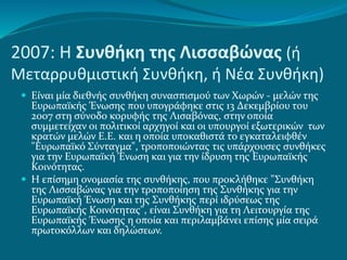 2007: Η Συνθήκη της Λισσαβώνας (ή
Μεταρρυθμιστική Συνθήκη, ή Νέα Συνθήκη)
 Είναι μία διεθνής συνθήκη συνασπισμού των Χωρών - μελών της
Ευρωπαϊκής Ένωσης που υπογράφηκε στις 13 Δεκεμβρίου του
2007 στη σύνοδο κορυφής της Λισαβόνας, στην οποία
συμμετείχαν οι πολιτικοί αρχηγοί και οι υπουργοί εξωτερικών των
κρατών μελών Ε.Ε. και η οποία υποκαθιστά το εγκαταλειφθέν
"Ευρωπαϊκό Σύνταγμα", τροποποιώντας τις υπάρχουσες συνθήκες
για την Ευρωπαϊκή Ένωση και για την ίδρυση της Ευρωπαϊκής
Κοινότητας.
 Η επίσημη ονομασία της συνθήκης, που προκλήθηκε "Συνθήκη
της Λισσαβώνας για την τροποποίηση της Συνθήκης για την
Ευρωπαϊκή Ένωση και της Συνθήκης περί ιδρύσεως της
Ευρωπαϊκής Κοινότητας", είναι Συνθήκη για τη Λειτουργία της
Ευρωπαϊκής Ένωσης η οποία και περιλαμβάνει επίσης μία σειρά
πρωτοκόλλων και δηλώσεων.
 