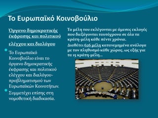Το Ευρωπαϊκό Κοινοβούλιο
Όργανο δημοκρατικής
έκφρασης και πολιτικού
ελέγχου και διαλόγου
Τα μέλη του εκλέγονται με άμεσες εκλογές
που διεξάγονται ταυτόχρονα σε όλα τα
κράτη-μέλη κάθε πέντε χρόνια.
Διαθέτει 626 μέλη κατανεμημένα ανάλογα
με τον πληθυσμό κάθε χώρας, ως εξής για
τα 15 κράτη-μέλη…
 Το Ευρωπαϊκό
Κοινοβούλιο είναι το
όργανο δημοκρατικής
έκφρασης και πολιτικού
ελέγχου και διαλόγου-
προβληματισμού των
Ευρωπαϊκών Κοινοτήτων.
 Συμμετέχει επίσης στη
νομοθετική διαδικασία.
 