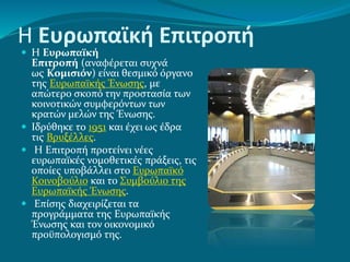 Η Ευρωπαϊκή Επιτροπή
 Η Ευρωπαϊκή
Επιτροπή (αναφέρεται συχνά
ως Κομισιόν) είναι θεσμικό όργανο
της Ευρωπαϊκής Ένωσης, με
απώτερο σκοπό την προστασία των
κοινοτικών συμφερόντων των
κρατών μελών της Ένωσης.
 Ιδρύθηκε το 1951 και έχει ως έδρα
τις Βρυξέλλες.
 Η Επιτροπή προτείνει νέες
ευρωπαϊκές νομοθετικές πράξεις, τις
οποίες υποβάλλει στο Ευρωπαϊκό
Κοινοβούλιο και το Συμβούλιο της
Ευρωπαϊκής Ένωσης.
 Επίσης διαχειρίζεται τα
προγράμματα της Ευρωπαϊκής
Ένωσης και τον οικονομικό
προϋπολογισμό της.
 