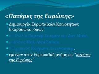 «Πατέρες της Ευρώπης»
 Δημιουργία Ευρωπαϊκών Κοινοτήτων:
Εκπρόσωποι όπως
 οι Γάλλοι Ρομπέρ Σουμάν και Ζαν Μονέ,
 ο Βέλγος Πολ-Ανρί Σπάακ,
 ο Γερμανός Κόνραντ Αντενάουερ,
 έμειναν στην Ευρωπαϊκή μνήμη ως “πατέρες
της Ευρώπης”.
 