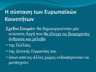 Η σύσταση των Ευρωπαϊκών
Κοινοτήτων
Σχέδιο Σουμάν: θα δημιουργούνταν μία
ανώτατη Αρχή που θα έλεγχε τις βιομηχανίες
άνθρακα και χάλυβα
 της Γαλλίας,
 της Δυτικής Γερμανίας και
 όσων από τις άλλες χώρες ενδιαφέρονταν να
μετάσχουν.
 