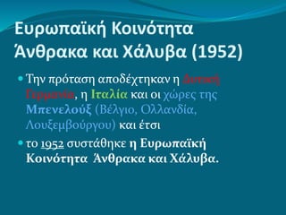 Ευρωπαϊκή Κοινότητα
Άνθρακα και Χάλυβα (1952)
 Την πρόταση αποδέχτηκαν η Δυτική
Γερμανία, η Ιταλία και οι χώρες της
Μπενελούξ (Βέλγιο, Ολλανδία,
Λουξεμβούργου) και έτσι
 το 1952 συστάθηκε η Ευρωπαϊκή
Κοινότητα Άνθρακα και Χάλυβα.
 