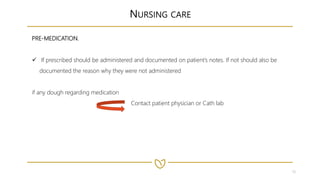10
NURSING CARE
PRE-MEDICATION.
 If prescribed should be administered and documented on patient’s notes. If not should also be
documented the reason why they were not administered
if any dough regarding medication
Contact patient physician or Cath lab
 