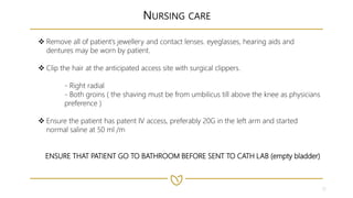 12
NURSING CARE
 Remove all of patient’s jewellery and contact lenses. eyeglasses, hearing aids and
dentures may be worn by patient.
 Clip the hair at the anticipated access site with surgical clippers.
- Right radial
- Both groins ( the shaving must be from umbilicus till above the knee as physicians
preference )
 Ensure the patient has patent IV access, preferably 20G in the left arm and started
normal saline at 50 ml /m
ENSURE THAT PATIENT GO TO BATHROOM BEFORE SENT TO CATH LAB (empty bladder)
 