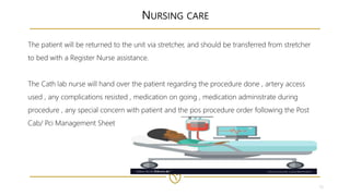 15
NURSING CARE
The patient will be returned to the unit via stretcher, and should be transferred from stretcher
to bed with a Register Nurse assistance.
The Cath lab nurse will hand over the patient regarding the procedure done , artery access
used , any complications resisted , medication on going , medication administrate during
procedure , any special concern with patient and the pos procedure order following the Post
Cab/ Pci Management Sheet
 