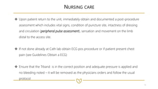 18
NURSING CARE
 Upon patient return to the unit, immediately obtain and documented a post-procedure
assessment which includes vital signs, condition of puncture site, intactness of dressing
and circulation (peripheral pulse assessment), sensation and movement on the limb
distal to the access site.
 If not done already at Cath lab obtain ECG pos procedure or if patient present chest
pain (see Guidelines Obtain a ECG)
 Ensure that the Trband is in the correct position and adequate pressure is applied and
no bleeding noted – it will be removed as the physicians orders and follow the usual
protocol
 