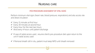 19
NURSING CARE
POS PROCEDURE ASSESSMENT OF VITAL SIGNS
.
Perform minimum vital signs (heart rate, blood pressure, respirations) and also access site
and distal circulation
 Every 15 minutes at first hour
 Every 30 minutes at second hour
 Every hour for the next two hours
 And every 4-hours until patient discharge
 If case of radial access used , resume client’s pre-procedure diet upon return to the
unit if radial access used
 If femoral sheath still in situ, patient must keep NPO until sheath removed
 