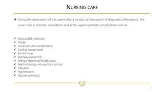 21
NURSING CARE
 During the observation of the patent after a cardiac catheterization of diagnostioc/therapeutic the
nurse must to maintain surveillance and action against possible complications such as:
 Myocardial infarction
 Stroke
 Local vascular complication
 Cardiac tamponade
 Arrhythmias
 Vasovagal reaction
 Allergic reactions/Anaphylaxis
 Nephrotoxicity induced by contrast
 Infection
 Hypotension
 Volume overload
 