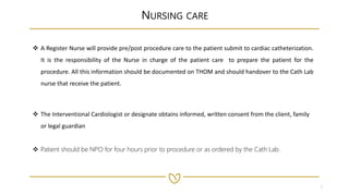 3
NURSING CARE
 A Register Nurse will provide pre/post procedure care to the patient submit to cardiac catheterization.
It is the responsibility of the Nurse in charge of the patient care to prepare the patient for the
procedure. All this information should be documented on THOM and should handover to the Cath Lab
nurse that receive the patient.
 The Interventional Cardiologist or designate obtains informed, written consent from the client, family
or legal guardian
 Patient should be NPO for four hours prior to procedure or as ordered by the Cath Lab.
 