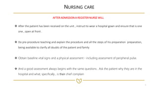 4
NURSING CARE
AFTER ADMISSION A REGISTER NURSE WILL
 After the patient has been received on the unit , instruct to wear a hospital gown and ensure that is one
one , open at front .
 Do pre-procedure teaching and explain the procedure and all the steps of his preparation preparation,
being available to clarify all doubts of the patient and family
 Obtain baseline vital signs and a physical assessment - including assessment of peripheral pulse.
 And a good assessment always begins with the same questions . Ask the patient why they are in the
hospital and what, specifically , is their chief complain
 