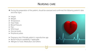 6
NURSING CARE
 During the preparation of the patient, should be assessed and confirmed the following patient’s data
and Vital Signs.
 Height.
 Weight.
 Temperature.
 Heart Rate.
 Blood Pressure.
 Pain.
 SPO2 level.
 Glucose levels.
 Peripheral pulses
 Pregnancy test if female patient in reproductive age.
 Blood Products availability, if applicable.
 Allergies to Food, Medication and Others
 
