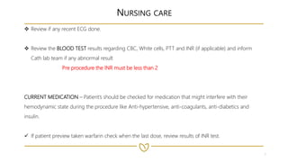 7
NURSING CARE
 Review if any recent ECG done.
 Review the BLOOD TEST results regarding CBC, White cells, PTT and INR (if applicable) and inform
Cath lab team if any abnormal result
Pre procedure the INR must be less than 2
CURRENT MEDICATION – Patient’s should be checked for medication that might interfere with their
hemodynamic state during the procedure like Anti-hypertensive, anti-coagulants, anti-diabetics and
insulin.
 If patient preview taken warfarin check when the last dose, review results of INR test.
 