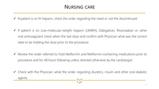 8
NURSING CARE
 If patient is on IV heparin, check the order regarding the need or not the discontinued.
 If patient is on Low-molecular-weight heparin (LMWH), Dabigatran, Rivaroxaban or other
oral anticoagulant check when the last dose and confirm with Physician what was the correct
date to be holding the dose prior to the procedure
 Review the order referred to hold Metformin and Metformin-containing medications prior to
procedure and for 48 hours following unless directed otherwise by the cardiologist.
 Check with the Physician, what the order, regarding diuretics, insulin and other oral diabetic
agents.
 