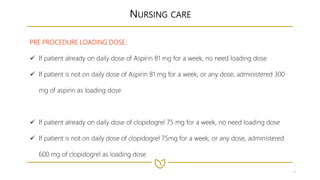 9
NURSING CARE
PRE PROCEDURE LOADING DOSE:
 If patient already on daily dose of Aspirin 81 mg for a week, no need loading dose
 If patient is not on daily dose of Aspirin 81 mg for a week, or any dose, administered 300
mg of aspirin as loading dose
 If patient already on daily dose of clopidogrel 75 mg for a week, no need loading dose
 If patient is not on daily dose of clopidogrel 75mg for a week, or any dose, administered
600 mg of clopidogrel as loading dose
 