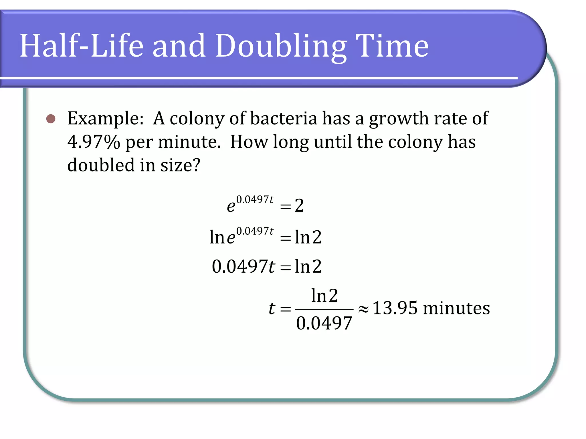Half-Life and Doubling Time
⚫ Example: A colony of bacteria has a growth rate of
4.97% per minute. How long until the colony has
doubled in size?
0.0497
0.0497
2
ln ln2
0.0497 ln2
ln2
13.95 minutes
0.0497
t
t
e
e
t
t
=
=
=
= 
 