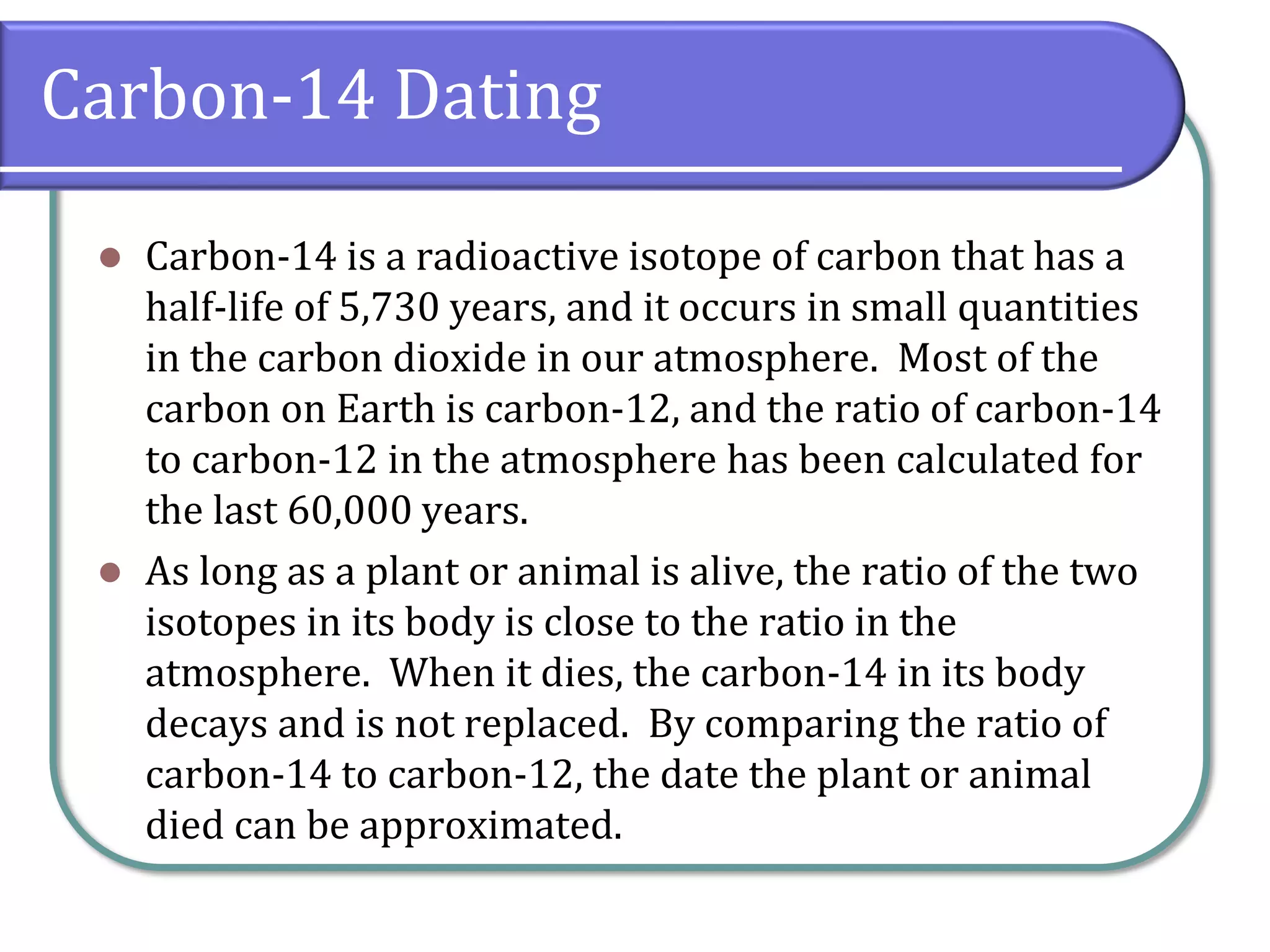 Carbon-14 Dating
⚫ Carbon-14 is a radioactive isotope of carbon that has a
half-life of 5,730 years, and it occurs in small quantities
in the carbon dioxide in our atmosphere. Most of the
carbon on Earth is carbon-12, and the ratio of carbon-14
to carbon-12 in the atmosphere has been calculated for
the last 60,000 years.
⚫ As long as a plant or animal is alive, the ratio of the two
isotopes in its body is close to the ratio in the
atmosphere. When it dies, the carbon-14 in its body
decays and is not replaced. By comparing the ratio of
carbon-14 to carbon-12, the date the plant or animal
died can be approximated.
 