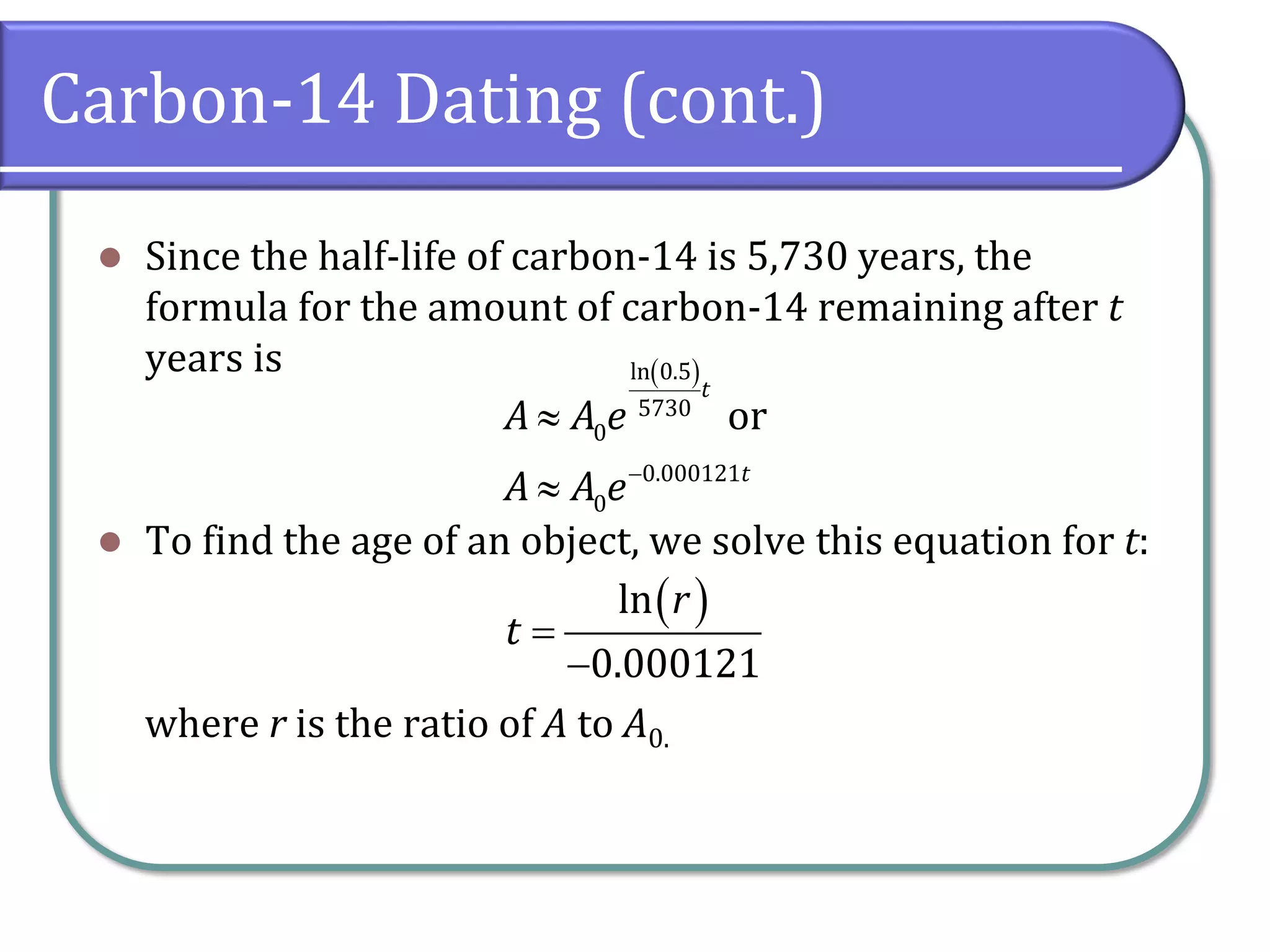 Carbon-14 Dating (cont.)
⚫ Since the half-life of carbon-14 is 5,730 years, the
formula for the amount of carbon-14 remaining after t
years is
⚫ To find the age of an object, we solve this equation for t:
where r is the ratio of A to A0.
( )
ln 0.5
5730
0
0.000121
0
or
t
t
A A e
A A e−


( )
ln
0.000121
r
t =
−
 