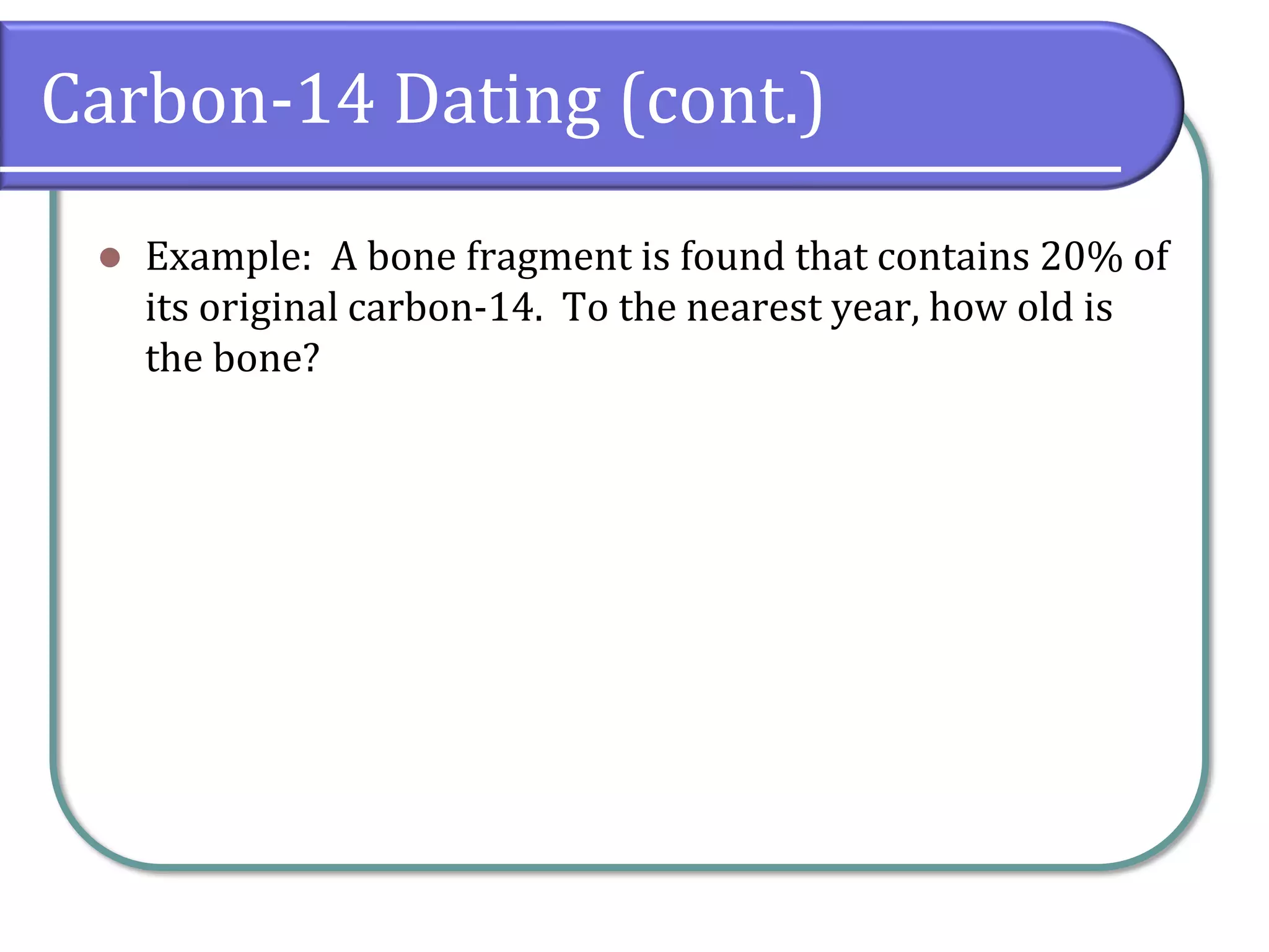 Carbon-14 Dating (cont.)
⚫ Example: A bone fragment is found that contains 20% of
its original carbon-14. To the nearest year, how old is
the bone?
 