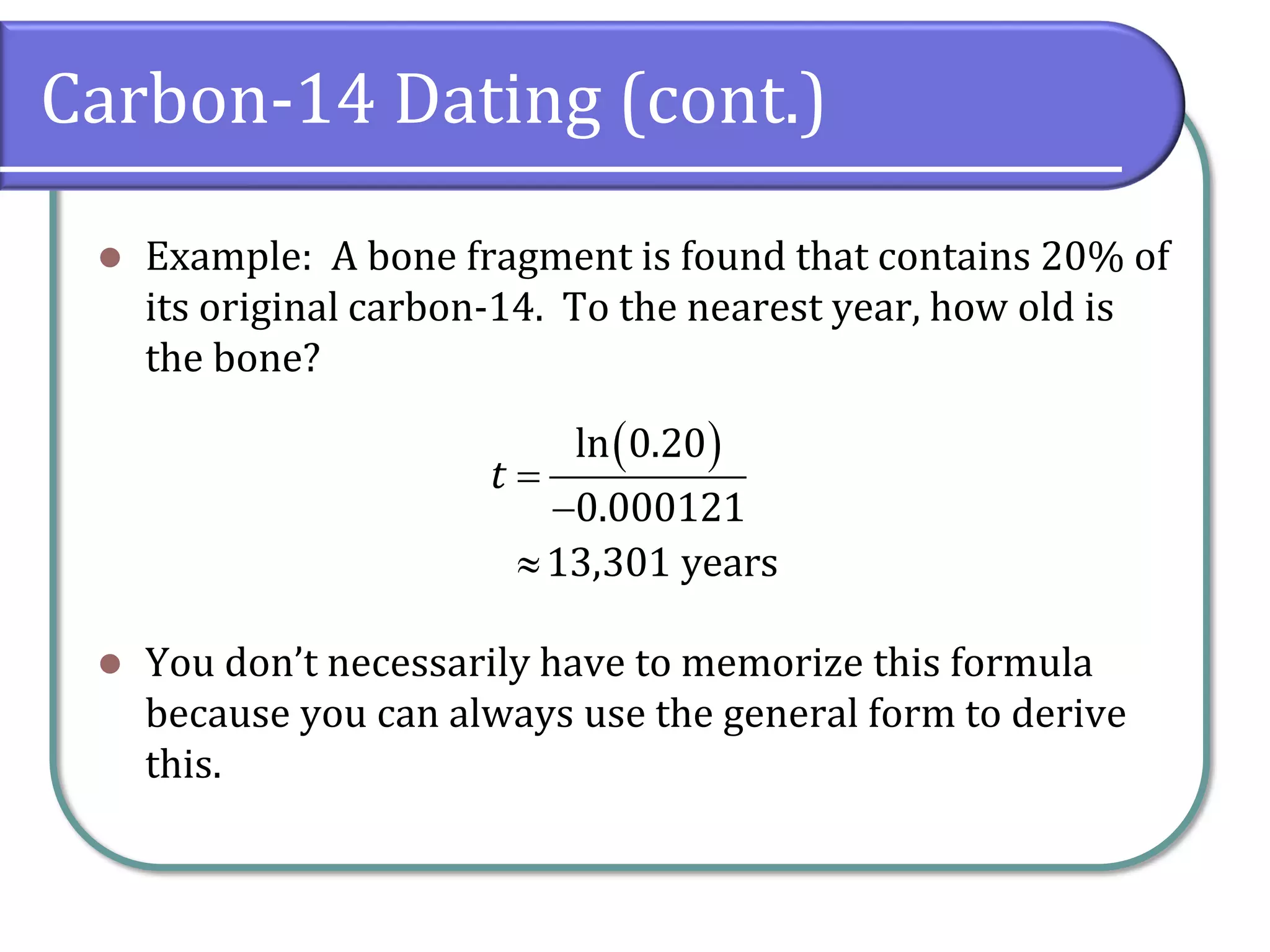 Carbon-14 Dating (cont.)
⚫ Example: A bone fragment is found that contains 20% of
its original carbon-14. To the nearest year, how old is
the bone?
⚫ You don’t necessarily have to memorize this formula
because you can always use the general form to derive
this.
( )
ln 0.20
0.000121
13,301 years
t =
−

 