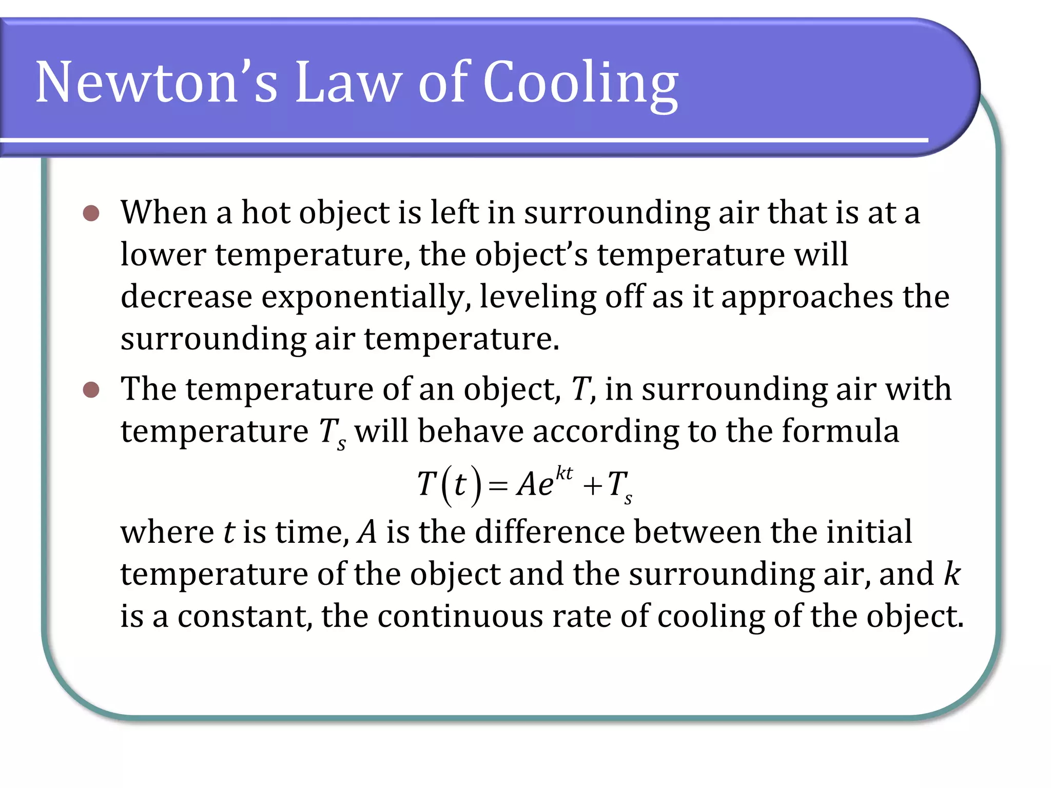 Newton’s Law of Cooling
⚫ When a hot object is left in surrounding air that is at a
lower temperature, the object’s temperature will
decrease exponentially, leveling off as it approaches the
surrounding air temperature.
⚫ The temperature of an object, T, in surrounding air with
temperature Ts will behave according to the formula
where t is time, A is the difference between the initial
temperature of the object and the surrounding air, and k
is a constant, the continuous rate of cooling of the object.
( ) kt
s
T t Ae T
= +
 