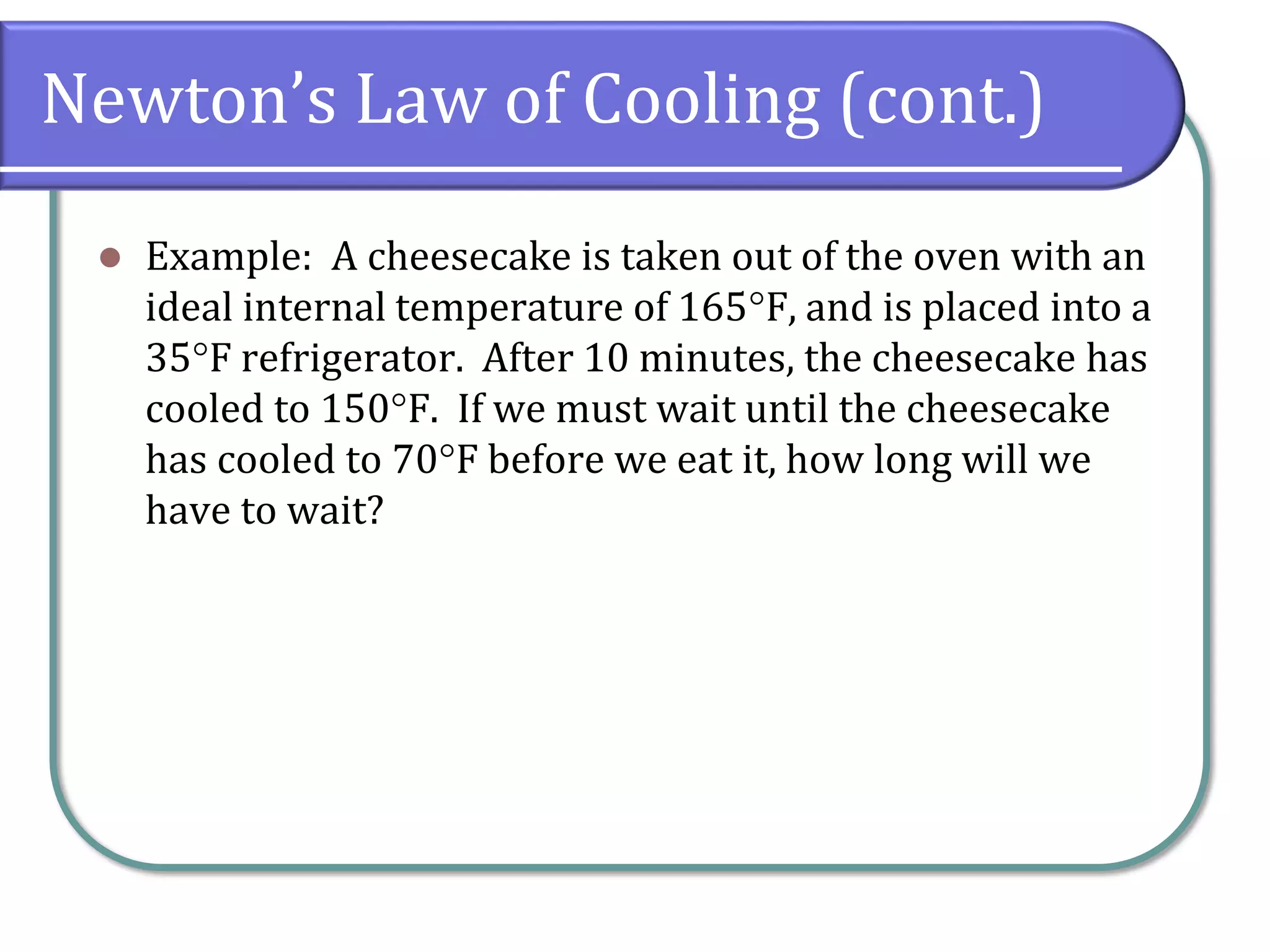 Newton’s Law of Cooling (cont.)
⚫ Example: A cheesecake is taken out of the oven with an
ideal internal temperature of 165F, and is placed into a
35F refrigerator. After 10 minutes, the cheesecake has
cooled to 150F. If we must wait until the cheesecake
has cooled to 70F before we eat it, how long will we
have to wait?
 