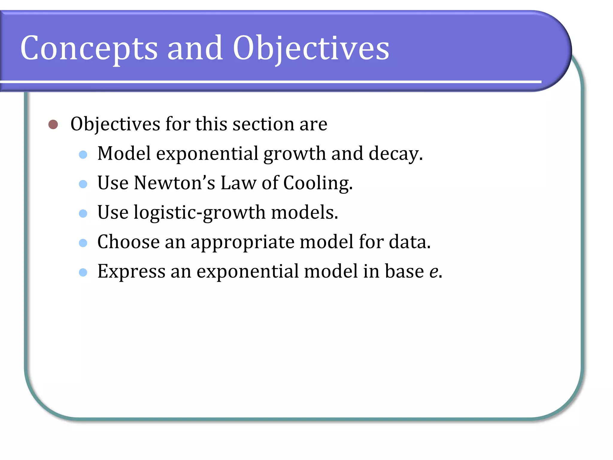 Concepts and Objectives
⚫ Objectives for this section are
⚫ Model exponential growth and decay.
⚫ Use Newton’s Law of Cooling.
⚫ Use logistic-growth models.
⚫ Choose an appropriate model for data.
⚫ Express an exponential model in base e.
 