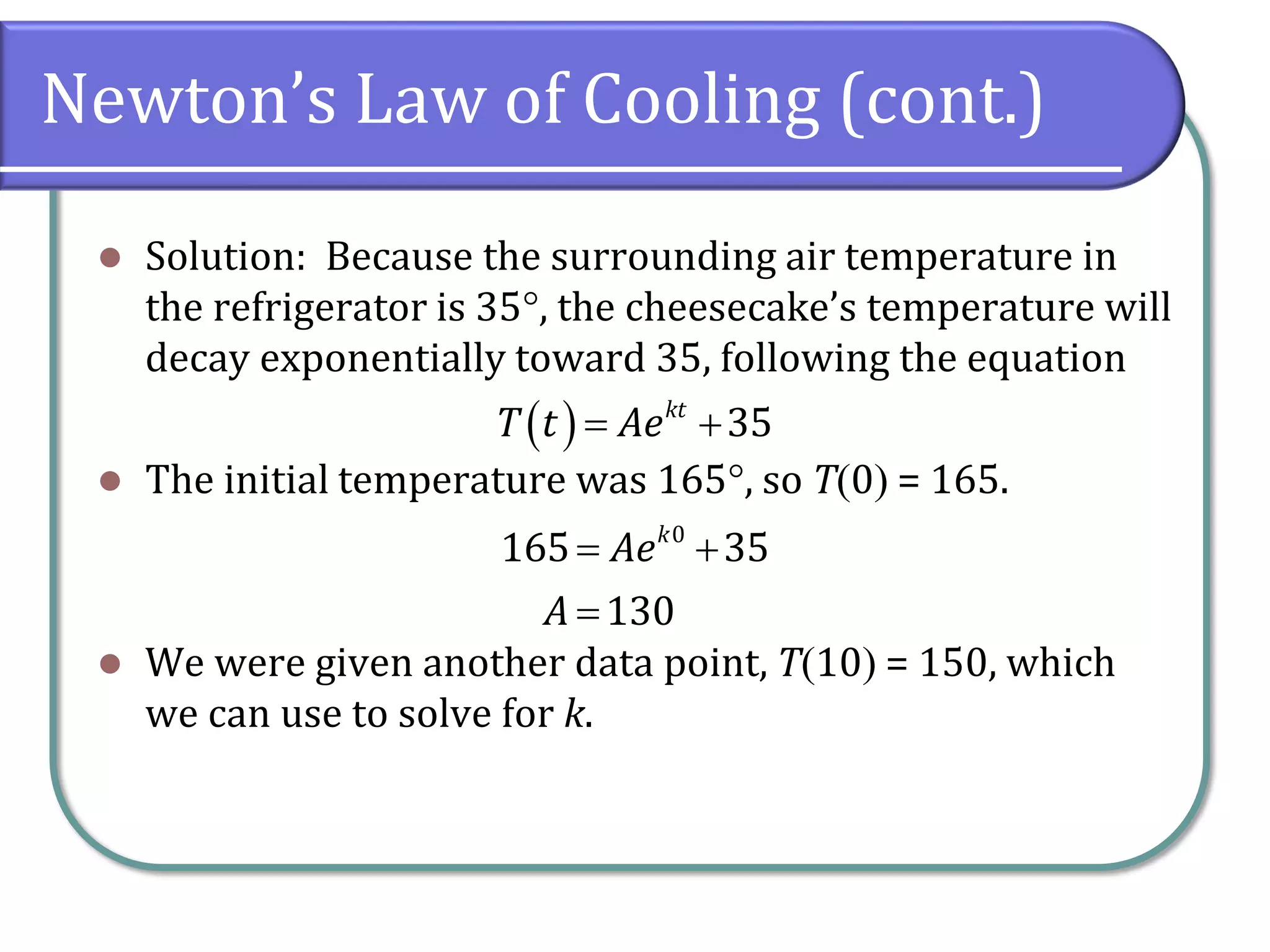 Newton’s Law of Cooling (cont.)
⚫ Solution: Because the surrounding air temperature in
the refrigerator is 35, the cheesecake’s temperature will
decay exponentially toward 35, following the equation
⚫ The initial temperature was 165, so T(0) = 165.
⚫ We were given another data point, T(10) = 150, which
we can use to solve for k.
( ) 35
kt
T t Ae
= +
0
165 35
130
k
Ae
A
= +
=
 