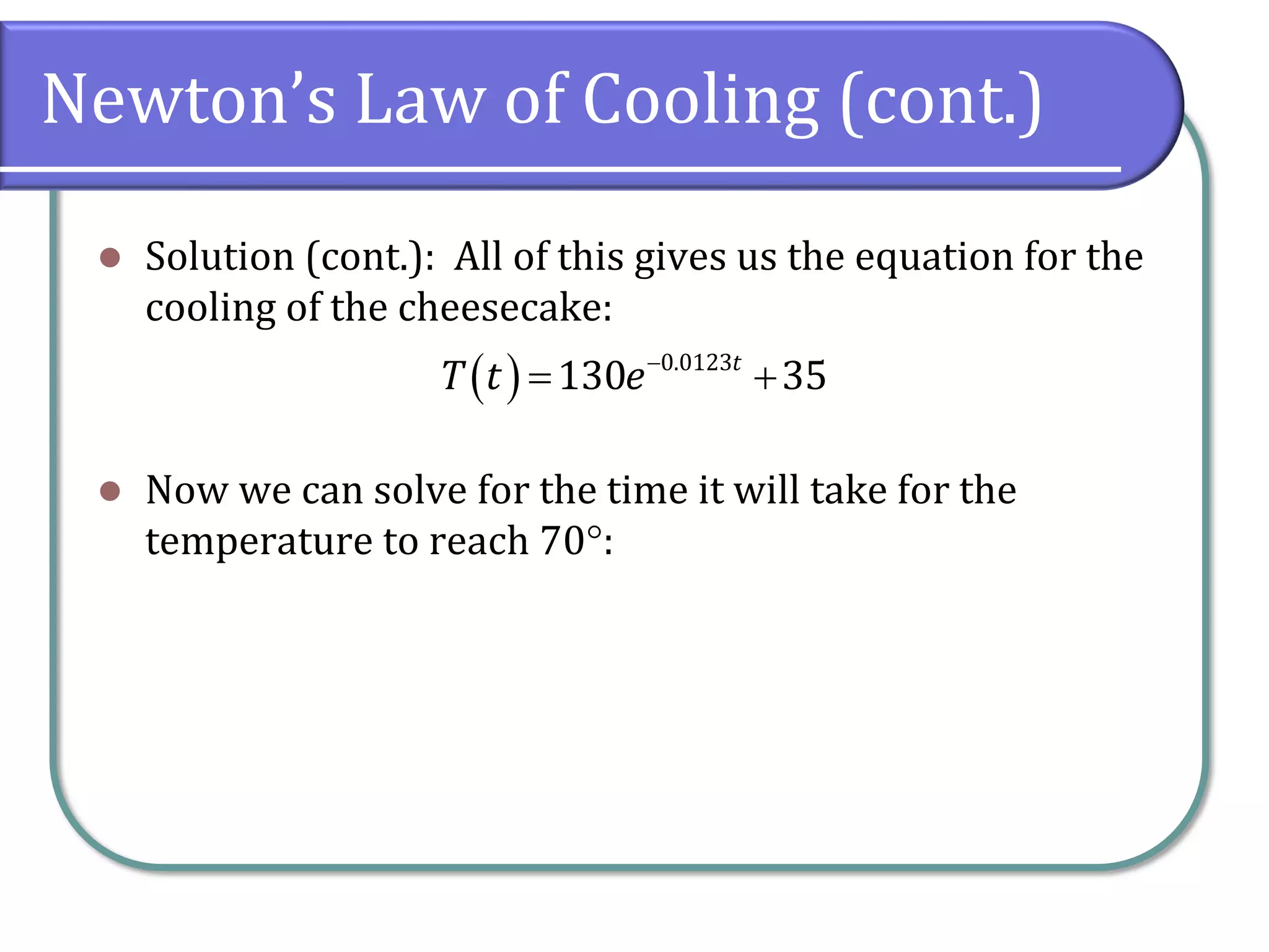 Newton’s Law of Cooling (cont.)
⚫ Solution (cont.): All of this gives us the equation for the
cooling of the cheesecake:
⚫ Now we can solve for the time it will take for the
temperature to reach 70:
( ) 0.0123
130 35
t
T t e−
= +
 