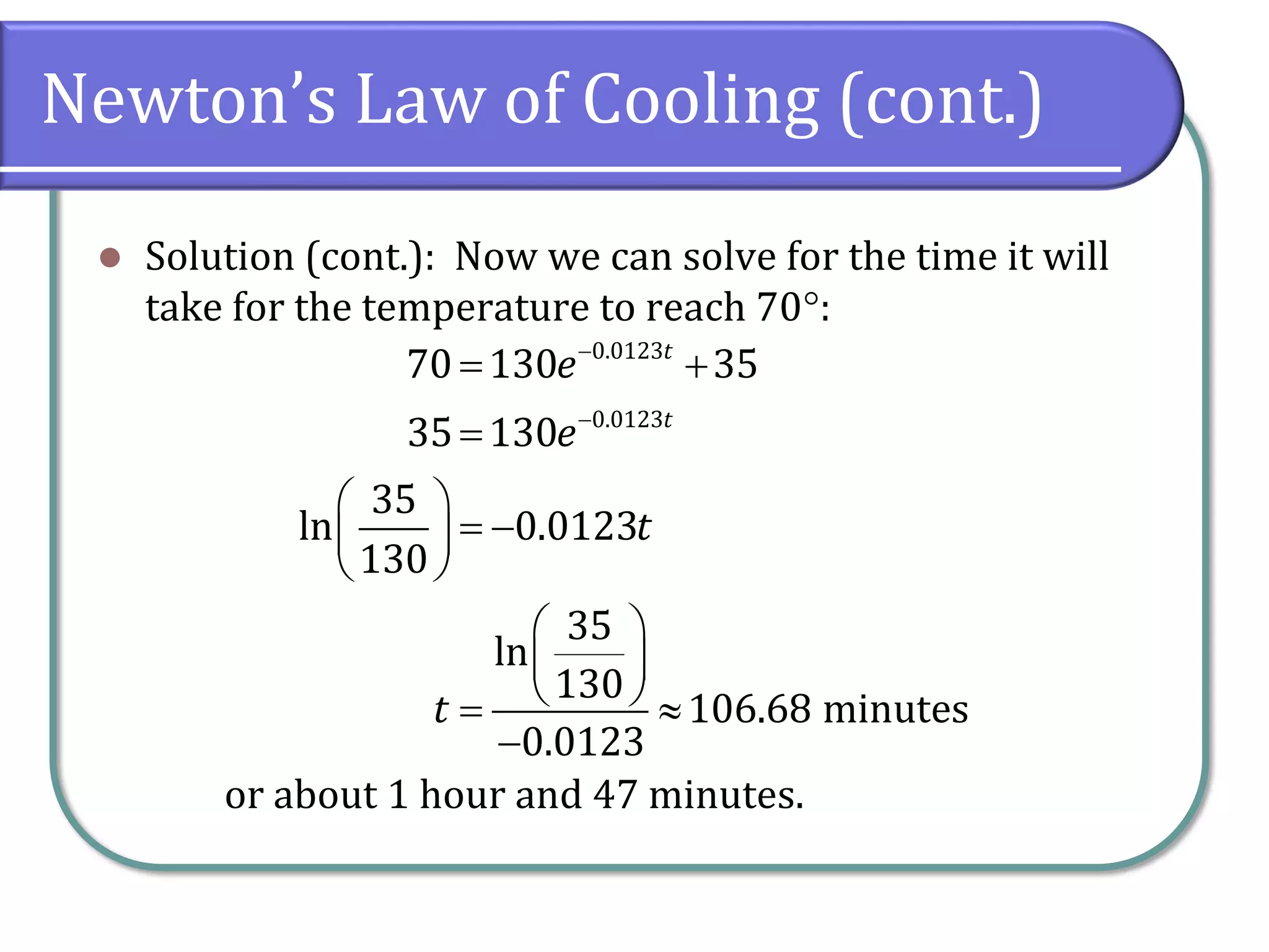 Newton’s Law of Cooling (cont.)
⚫ Solution (cont.): Now we can solve for the time it will
take for the temperature to reach 70:
or about 1 hour and 47 minutes.
0.0123
0.0123
70 130 35
35 130
35
ln 0.0123
130
35
ln
130
106.68 minutes
0.0123
t
t
e
e
t
t
−
−
= +
=
 
= −
 
 
 
 
 
= 
−
 