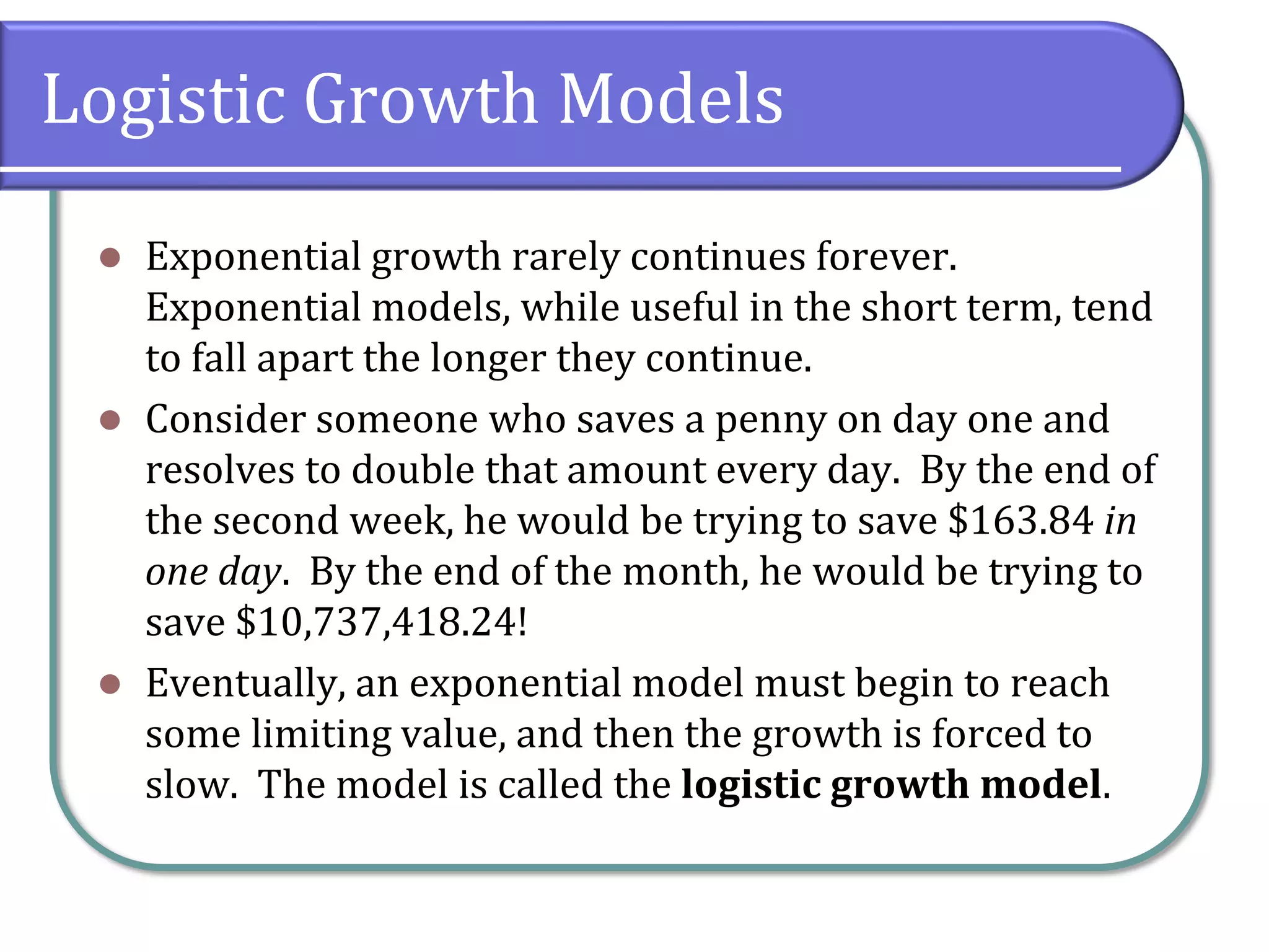 Logistic Growth Models
⚫ Exponential growth rarely continues forever.
Exponential models, while useful in the short term, tend
to fall apart the longer they continue.
⚫ Consider someone who saves a penny on day one and
resolves to double that amount every day. By the end of
the second week, he would be trying to save $163.84 in
one day. By the end of the month, he would be trying to
save $10,737,418.24!
⚫ Eventually, an exponential model must begin to reach
some limiting value, and then the growth is forced to
slow. The model is called the logistic growth model.
 