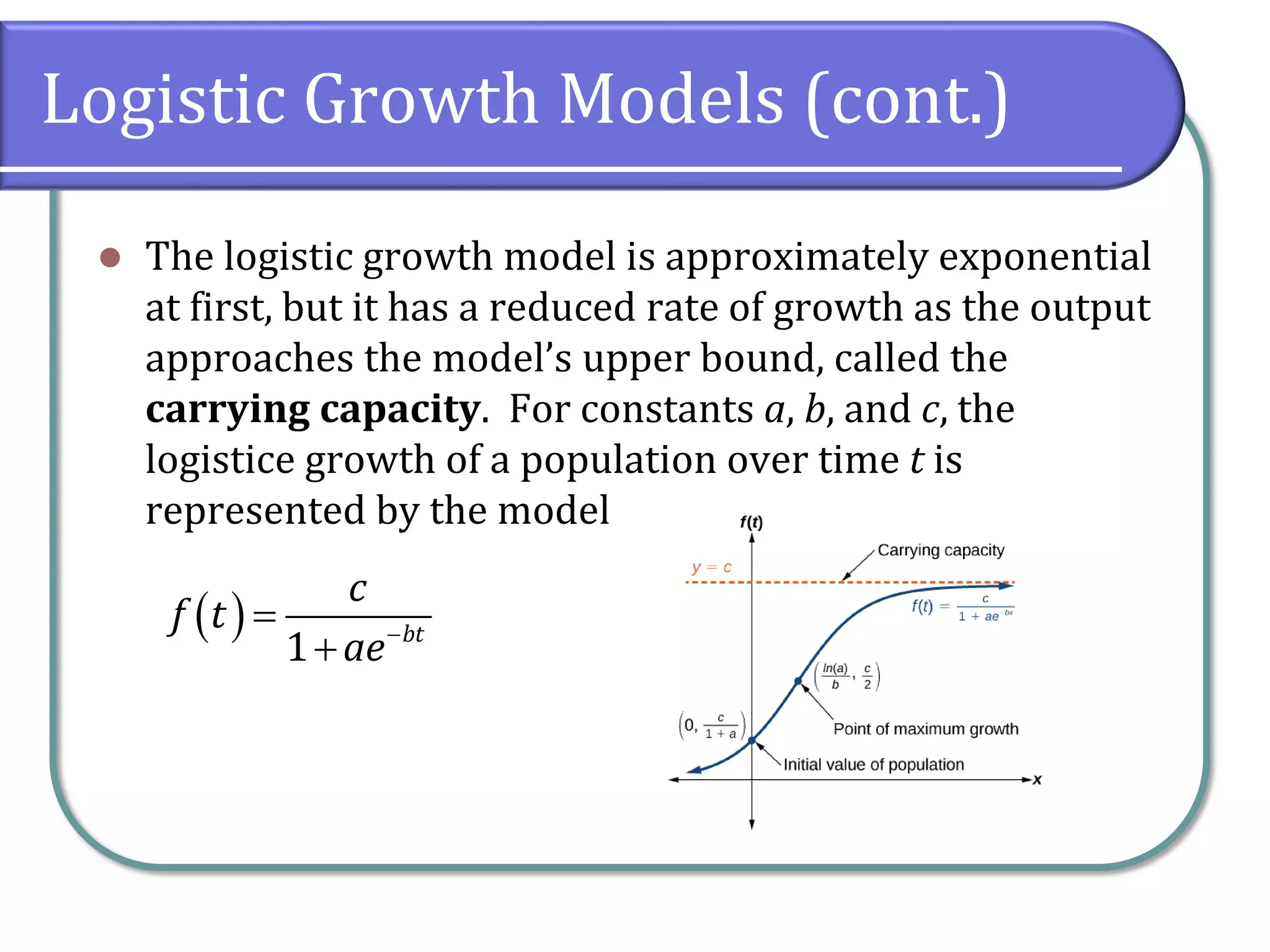 Logistic Growth Models (cont.)
⚫ The logistic growth model is approximately exponential
at first, but it has a reduced rate of growth as the output
approaches the model’s upper bound, called the
carrying capacity. For constants a, b, and c, the
logistice growth of a population over time t is
represented by the model
( )
1 bt
c
f t
ae−
=
+
 