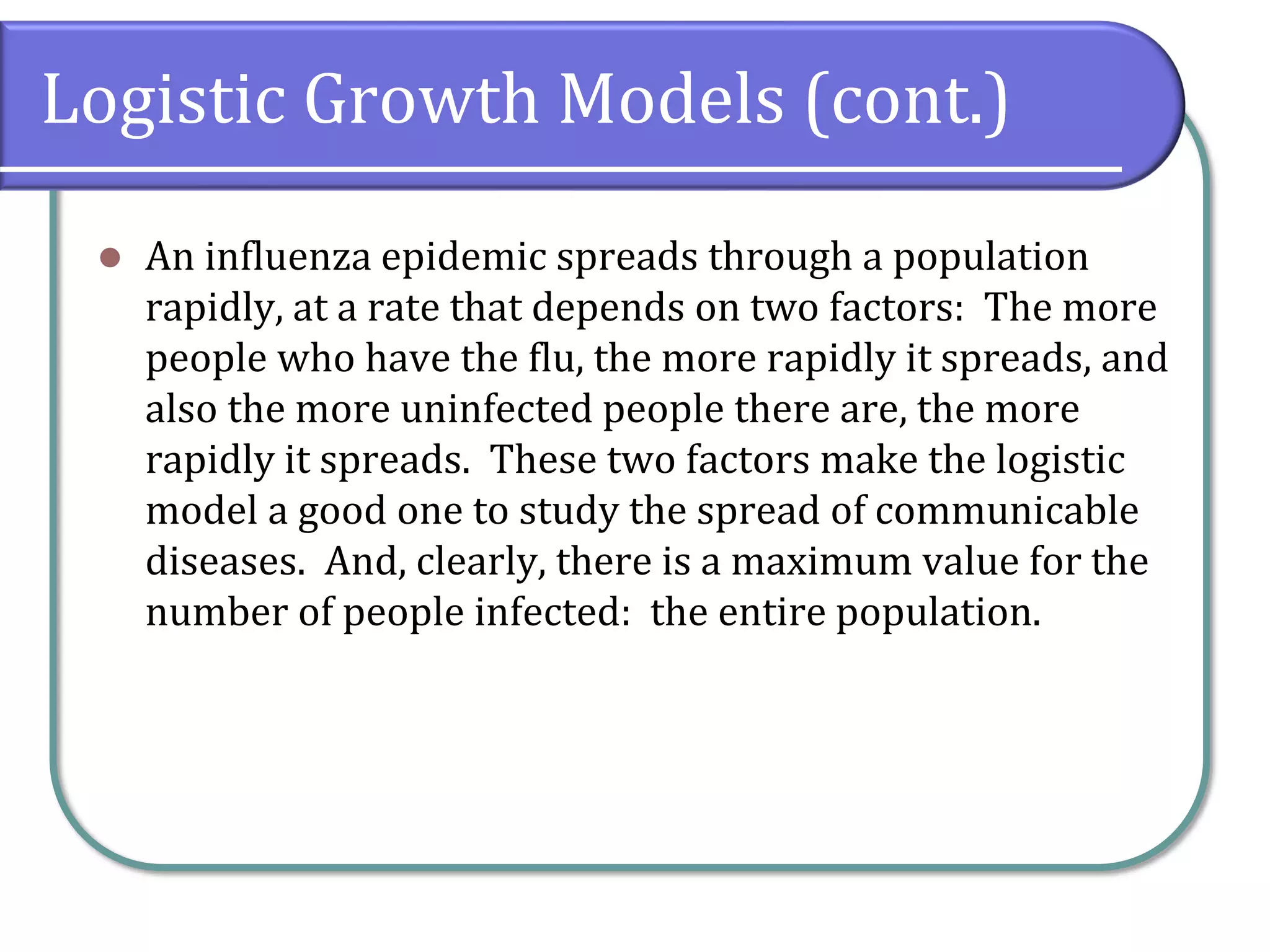 Logistic Growth Models (cont.)
⚫ An influenza epidemic spreads through a population
rapidly, at a rate that depends on two factors: The more
people who have the flu, the more rapidly it spreads, and
also the more uninfected people there are, the more
rapidly it spreads. These two factors make the logistic
model a good one to study the spread of communicable
diseases. And, clearly, there is a maximum value for the
number of people infected: the entire population.
 