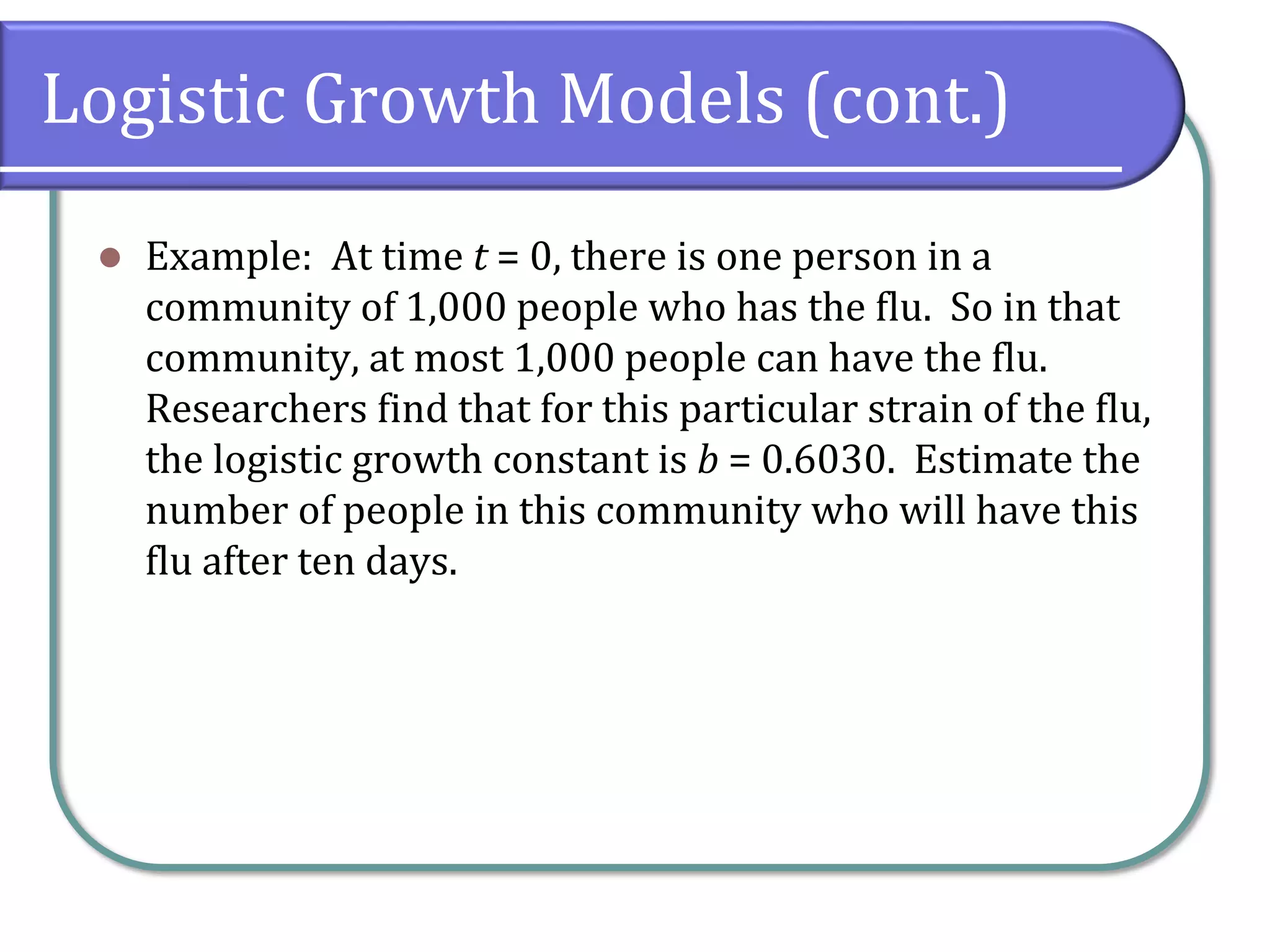 Logistic Growth Models (cont.)
⚫ Example: At time t = 0, there is one person in a
community of 1,000 people who has the flu. So in that
community, at most 1,000 people can have the flu.
Researchers find that for this particular strain of the flu,
the logistic growth constant is b = 0.6030. Estimate the
number of people in this community who will have this
flu after ten days.
 