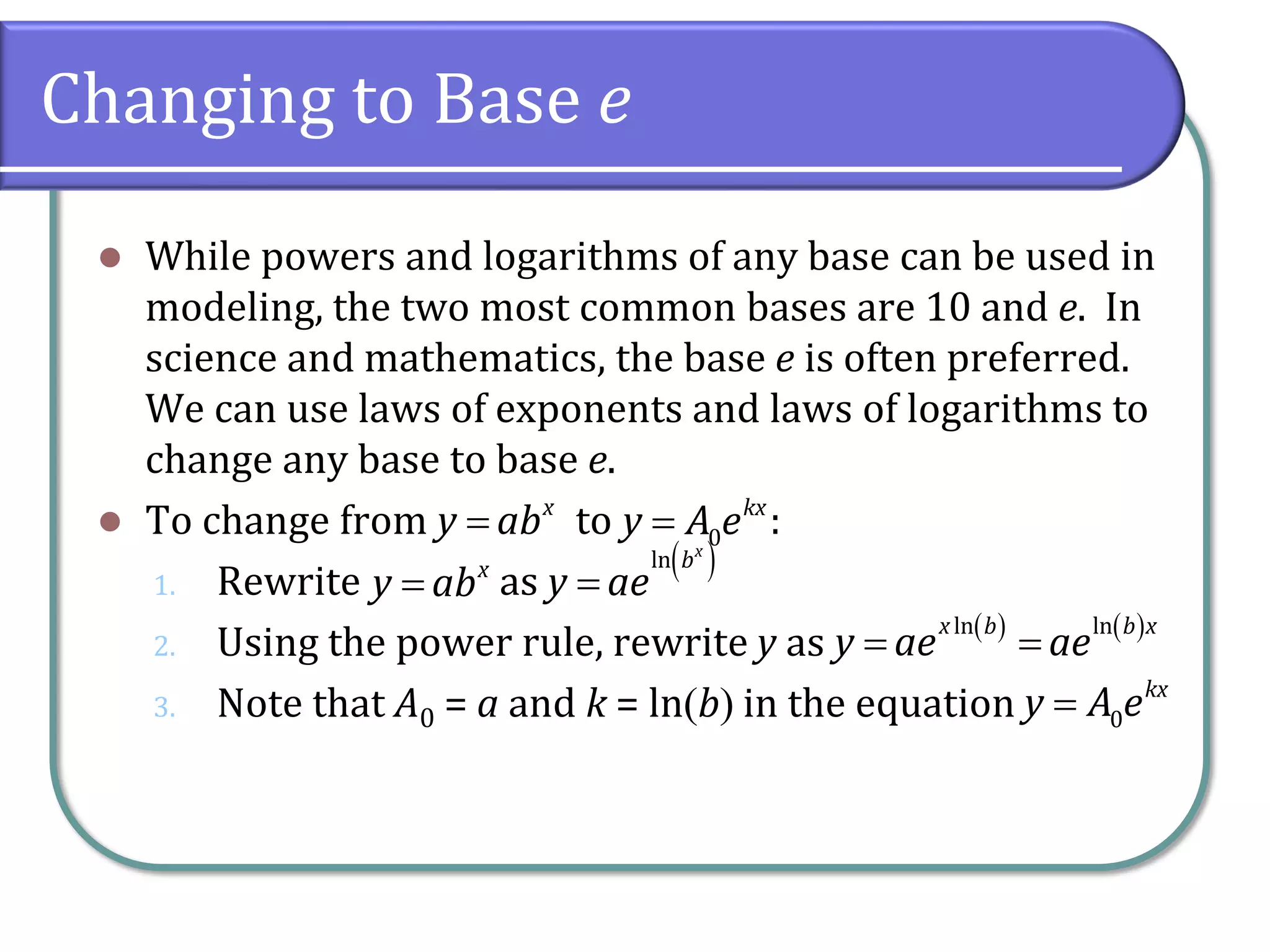 Changing to Base e
⚫ While powers and logarithms of any base can be used in
modeling, the two most common bases are 10 and e. In
science and mathematics, the base e is often preferred.
We can use laws of exponents and laws of logarithms to
change any base to base e.
⚫ To change from to :
1. Rewrite as
2. Using the power rule, rewrite y as
3. Note that A0 = a and k = ln(b) in the equation
x
y ab
= 0
kx
y A e
=
x
y ab
=
( )
ln x
b
y ae
=
( ) ( )
ln ln
x b b x
y ae ae
= =
0
kx
y A e
=
 