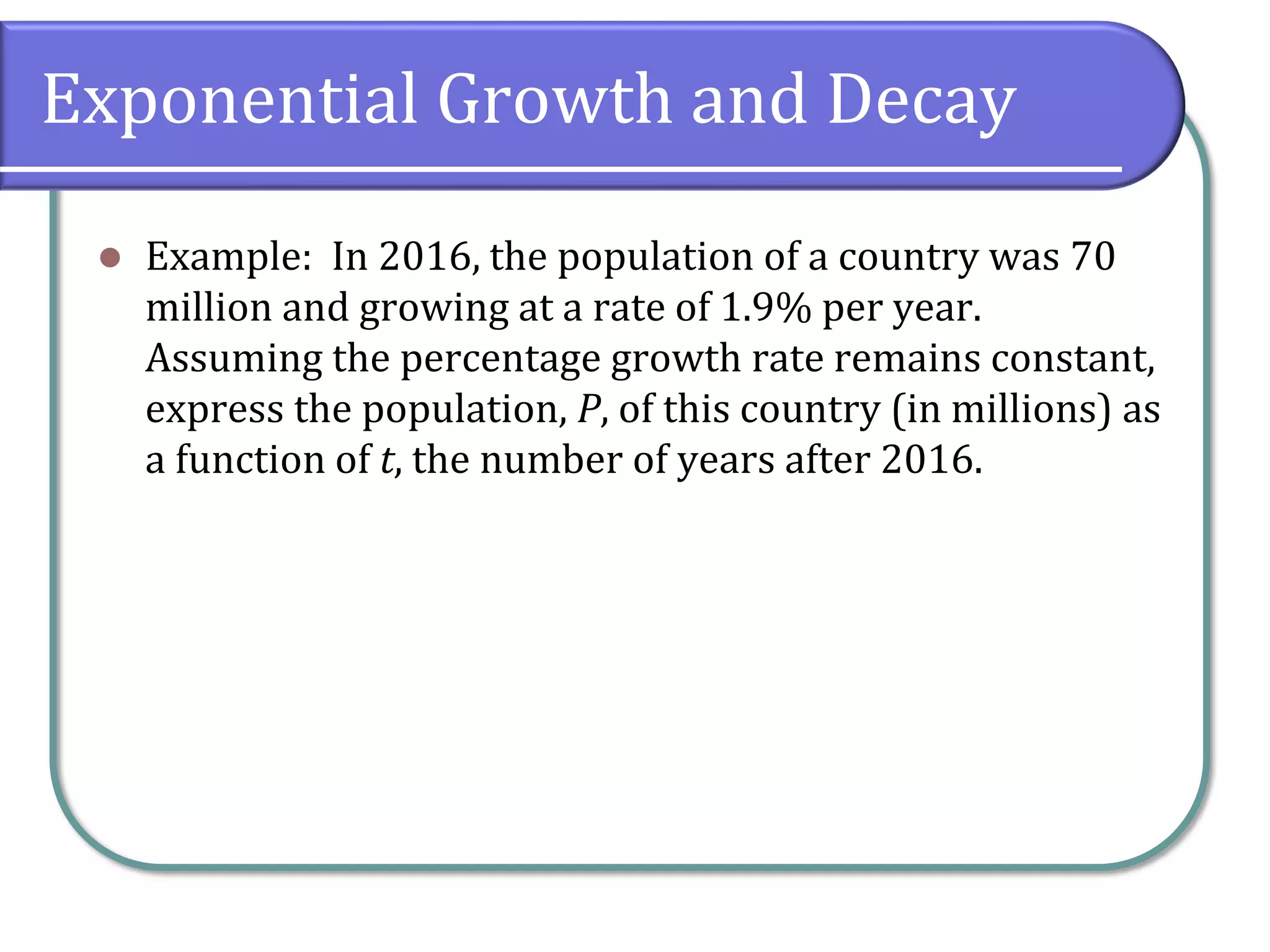 Exponential Growth and Decay
⚫ Example: In 2016, the population of a country was 70
million and growing at a rate of 1.9% per year.
Assuming the percentage growth rate remains constant,
express the population, P, of this country (in millions) as
a function of t, the number of years after 2016.
 