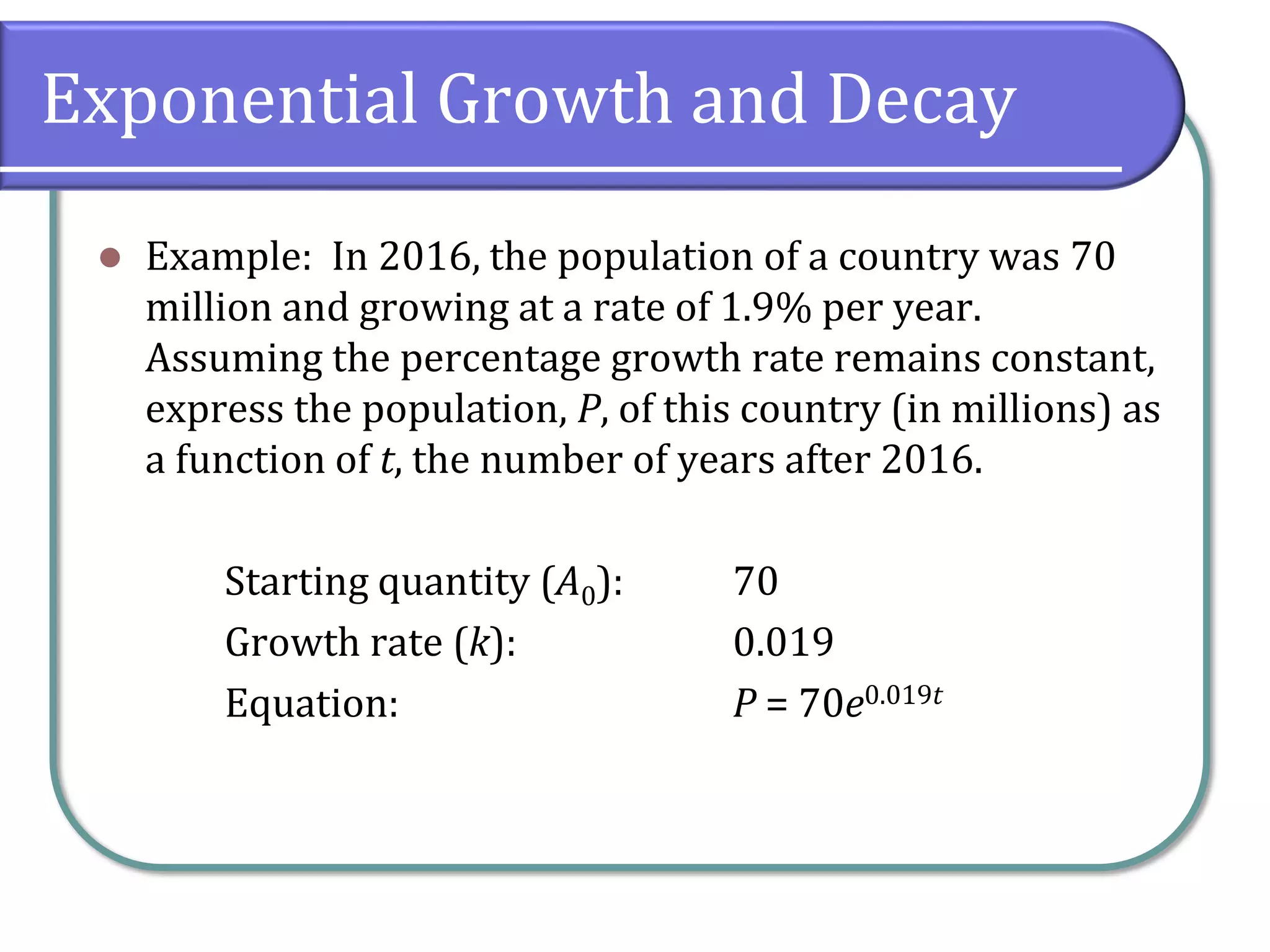 Exponential Growth and Decay
⚫ Example: In 2016, the population of a country was 70
million and growing at a rate of 1.9% per year.
Assuming the percentage growth rate remains constant,
express the population, P, of this country (in millions) as
a function of t, the number of years after 2016.
Starting quantity (A0): 70
Growth rate (k): 0.019
Equation: P = 70e0.019t
 