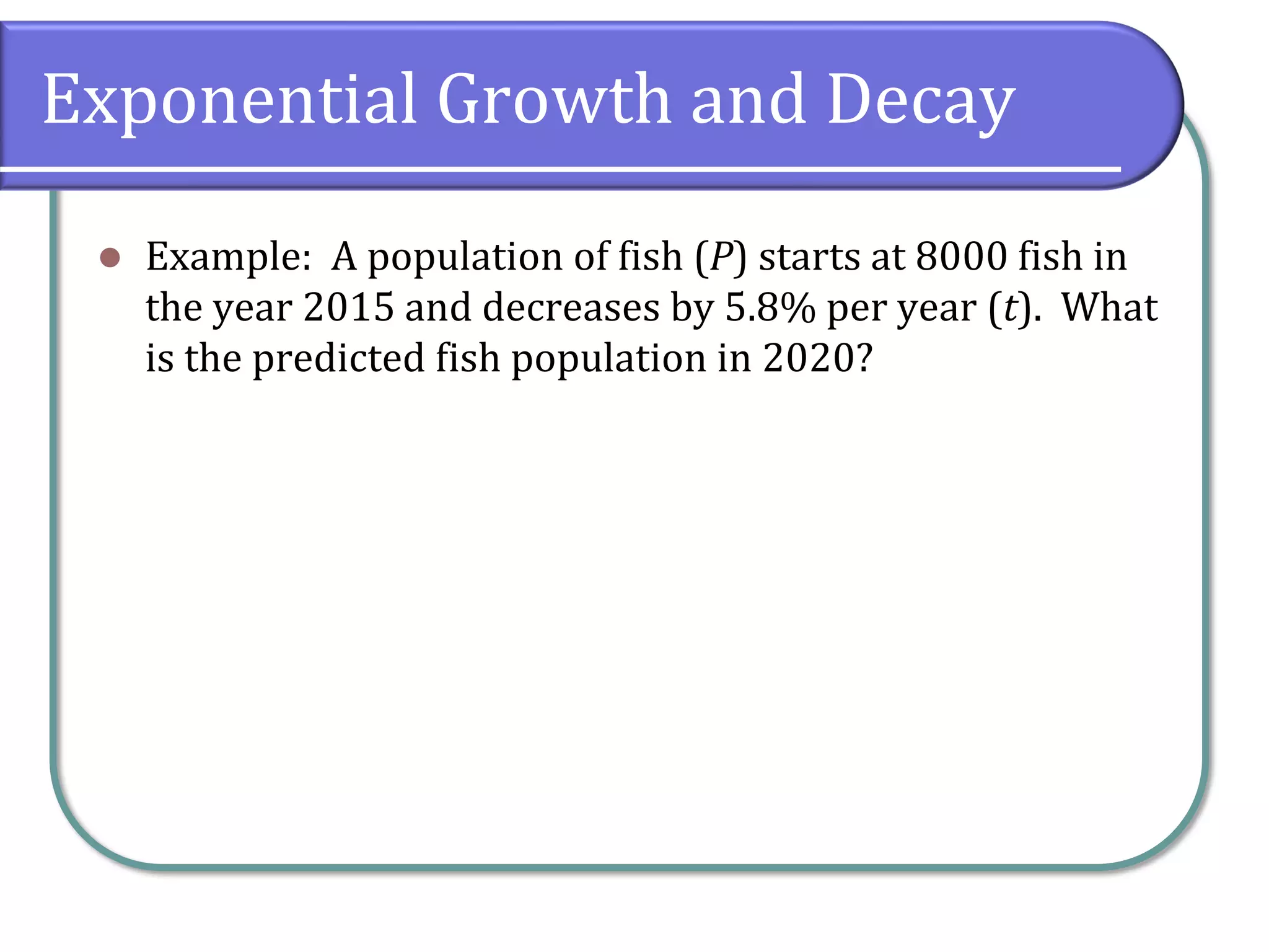 Exponential Growth and Decay
⚫ Example: A population of fish (P) starts at 8000 fish in
the year 2015 and decreases by 5.8% per year (t). What
is the predicted fish population in 2020?
 